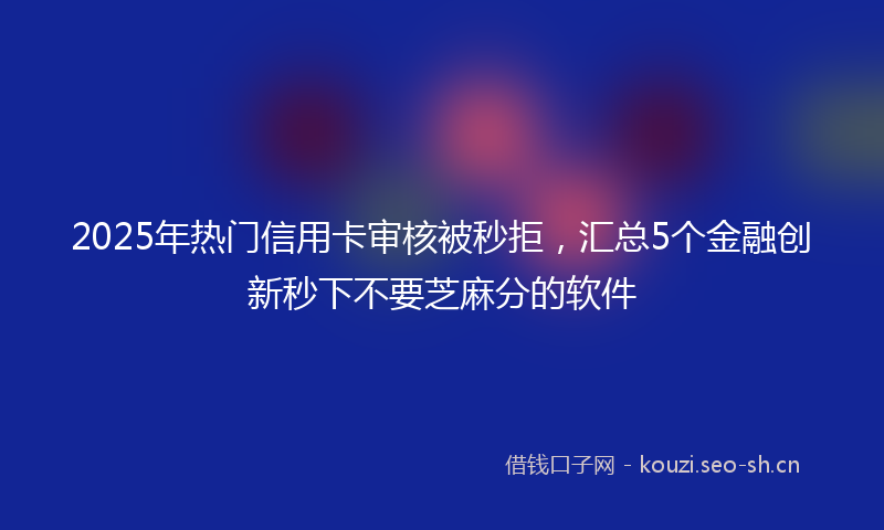 2025年热门信用卡审核被秒拒，汇总5个金融创新秒下不要芝麻分的软件
