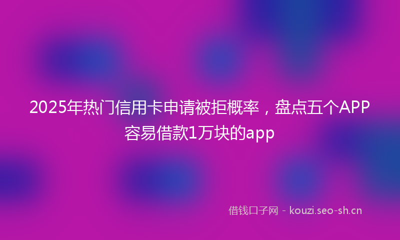 2025年热门信用卡申请被拒概率，盘点五个APP容易借款1万块的app