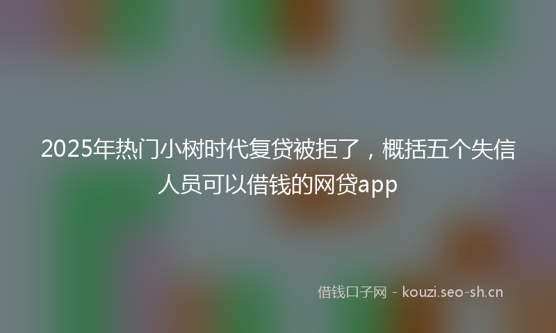 2025年热门小树时代复贷被拒了，概括五个失信人员可以借钱的网贷app