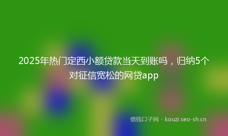 2025年热门定西小额贷款当天到账吗，归纳5个对征信宽松的网贷app