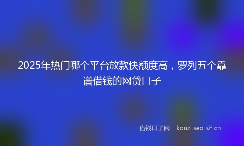 2025年热门哪个平台放款快额度高，罗列五个靠谱借钱的网贷口子