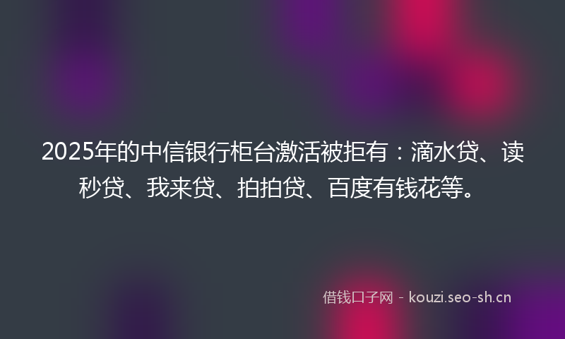 2025年的中信银行柜台激活被拒有：滴水贷、读秒贷、我来贷、拍拍贷、百度有钱花等。