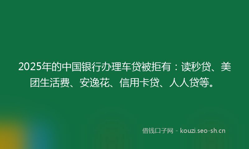 2025年的中国银行办理车贷被拒有：读秒贷、美团生活费、安逸花、信用卡贷、人人贷等。