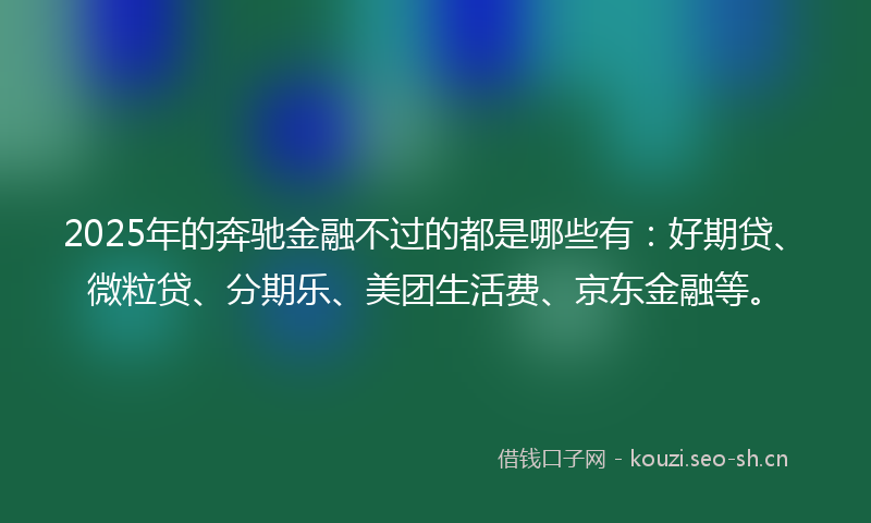 2025年的奔驰金融不过的都是哪些有：好期贷、微粒贷、分期乐、美团生活费、京东金融等。