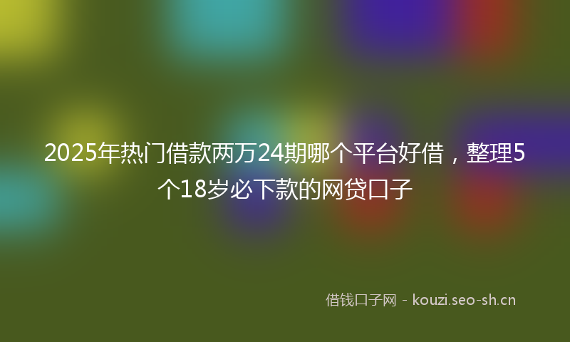 2025年热门借款两万24期哪个平台好借，整理5个18岁必下款的网贷口子