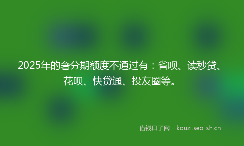 2025年的奢分期额度不通过有：省呗、读秒贷、花呗、快贷通、投友圈等。