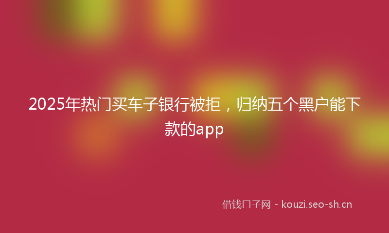 2025年热门买车子银行被拒，归纳五个黑户能下款的app