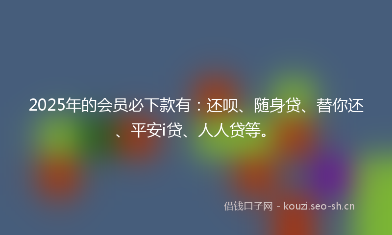 2025年的会员必下款有：还呗、随身贷、替你还、平安i贷、人人贷等。