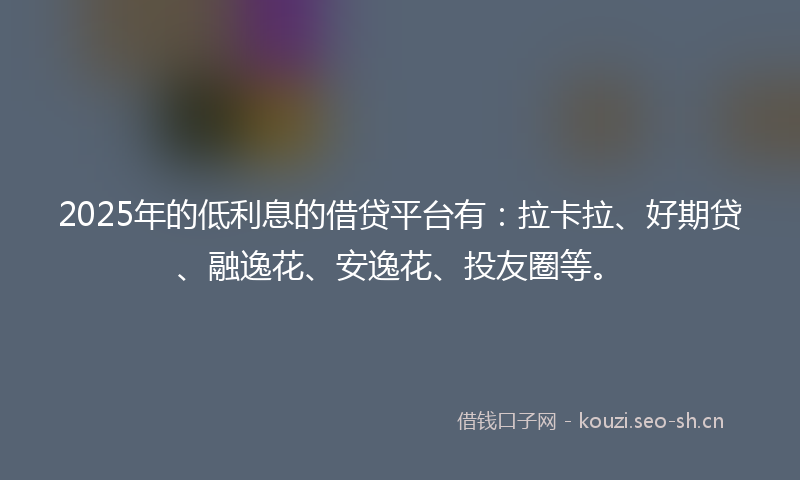 2025年的低利息的借贷平台有：拉卡拉、好期贷、融逸花、安逸花、投友圈等。