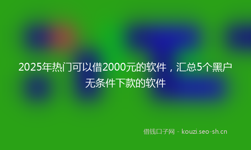 2025年热门可以借2000元的软件，汇总5个黑户无条件下款的软件