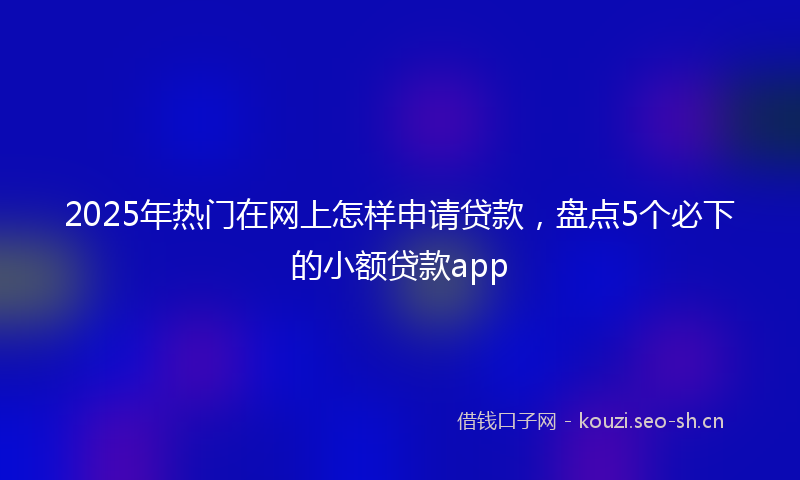 2025年热门在网上怎样申请贷款，盘点5个必下的小额贷款app