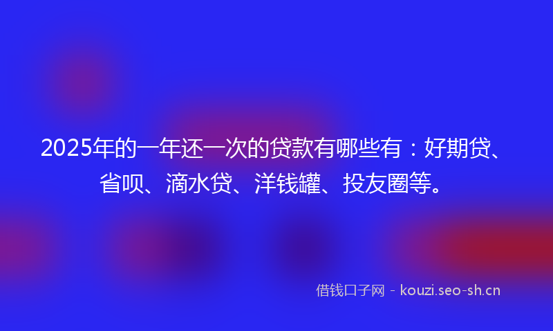 2025年的一年还一次的贷款有哪些有：好期贷、省呗、滴水贷、洋钱罐、投友圈等。