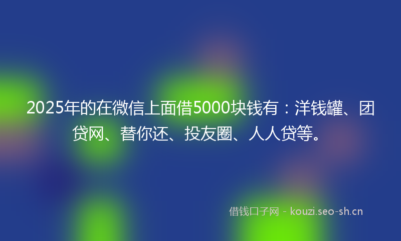 2025年的在微信上面借5000块钱有：洋钱罐、团贷网、替你还、投友圈、人人贷等。