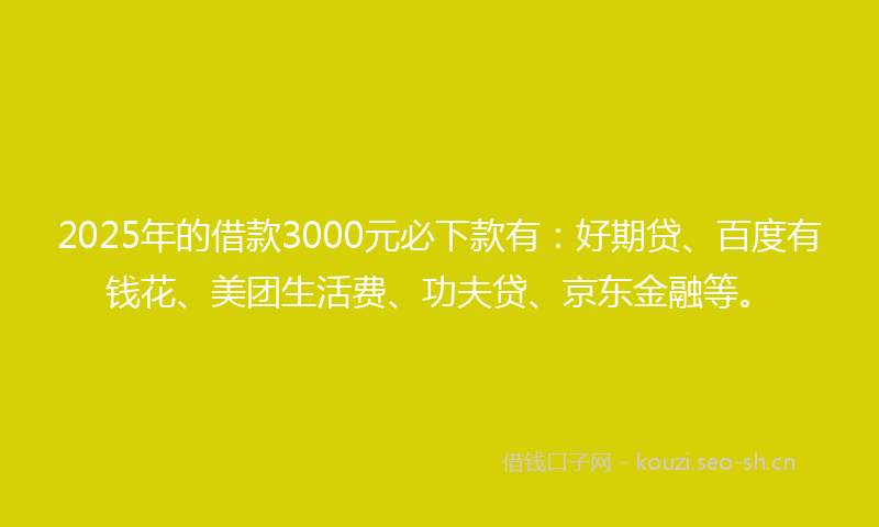 2025年的借款3000元必下款有：好期贷、百度有钱花、美团生活费、功夫贷、京东金融等。