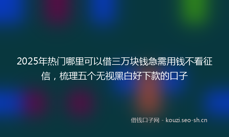 2025年热门哪里可以借三万块钱急需用钱不看征信，梳理五个无视黑白好下款的口子