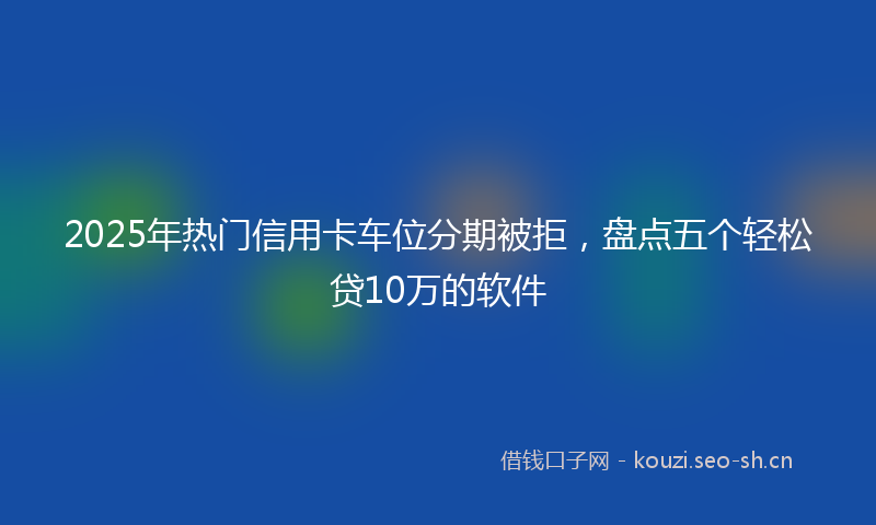 2025年热门信用卡车位分期被拒，盘点五个轻松贷10万的软件