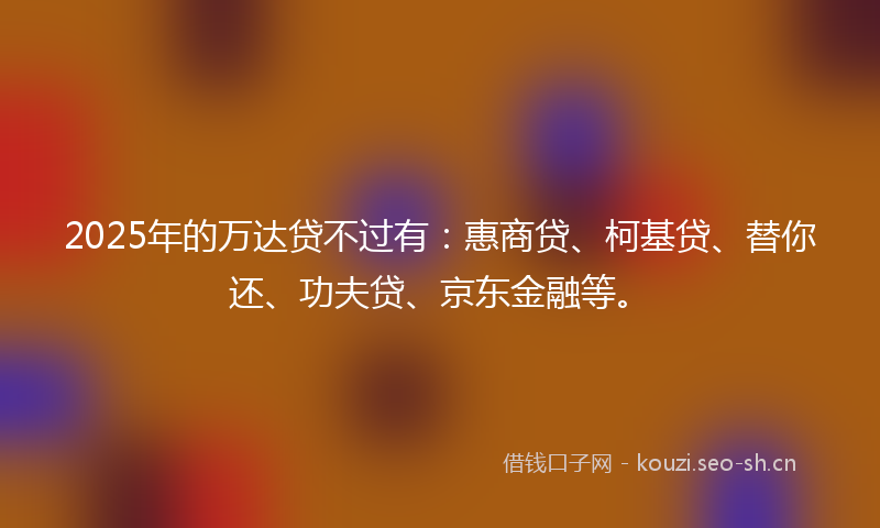 2025年的万达贷不过有：惠商贷、柯基贷、替你还、功夫贷、京东金融等。