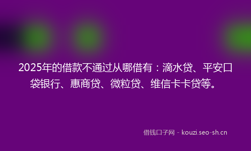 2025年的借款不通过从哪借有：滴水贷、平安口袋银行、惠商贷、微粒贷、维信卡卡贷等。