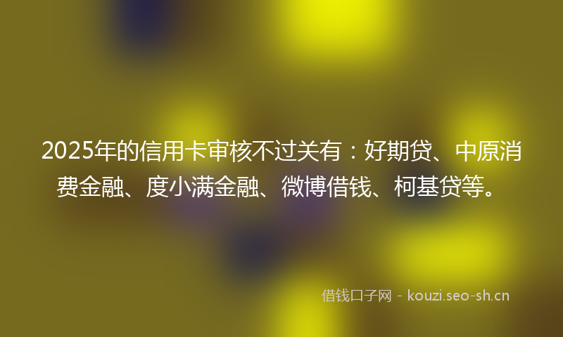 2025年的信用卡审核不过关有：好期贷、中原消费金融、度小满金融、微博借钱、柯基贷等。