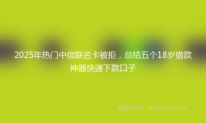 2025年热门中信联名卡被拒，总结五个18岁借款神器快速下款口子