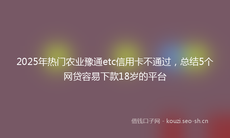 2025年热门农业豫通etc信用卡不通过，总结5个网贷容易下款18岁的平台