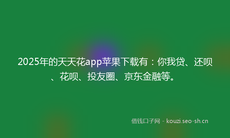 2025年的天天花app苹果下载有：你我贷、还呗、花呗、投友圈、京东金融等。