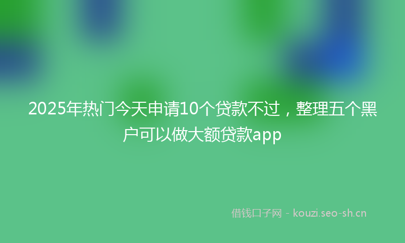 2025年热门今天申请10个贷款不过，整理五个黑户可以做大额贷款app