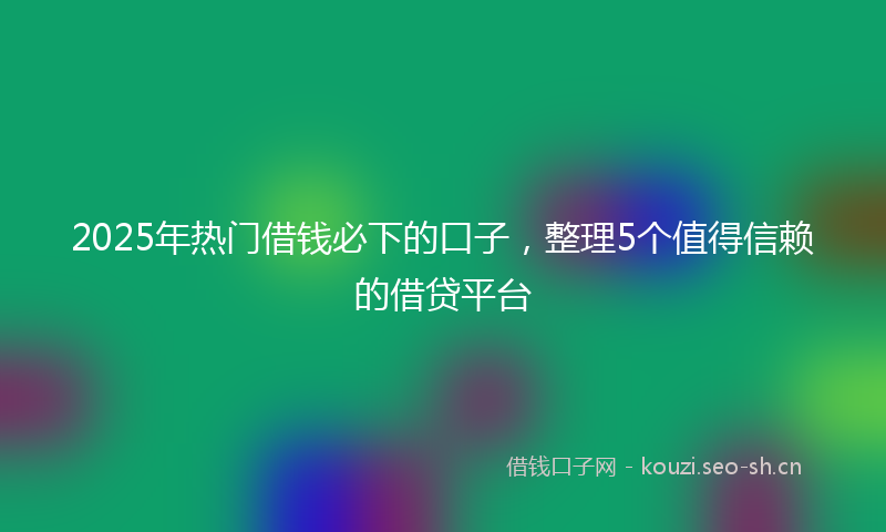 2025年热门借钱必下的口子，整理5个值得信赖的借贷平台