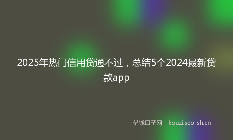 2025年热门信用贷通不过，总结5个2024最新贷款app