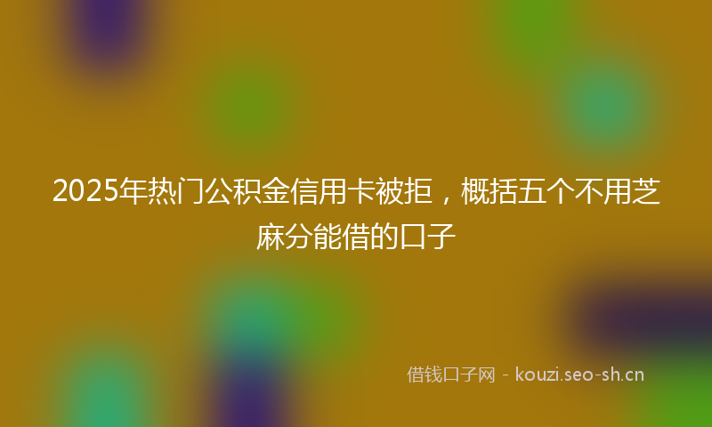 2025年热门公积金信用卡被拒，概括五个不用芝麻分能借的口子