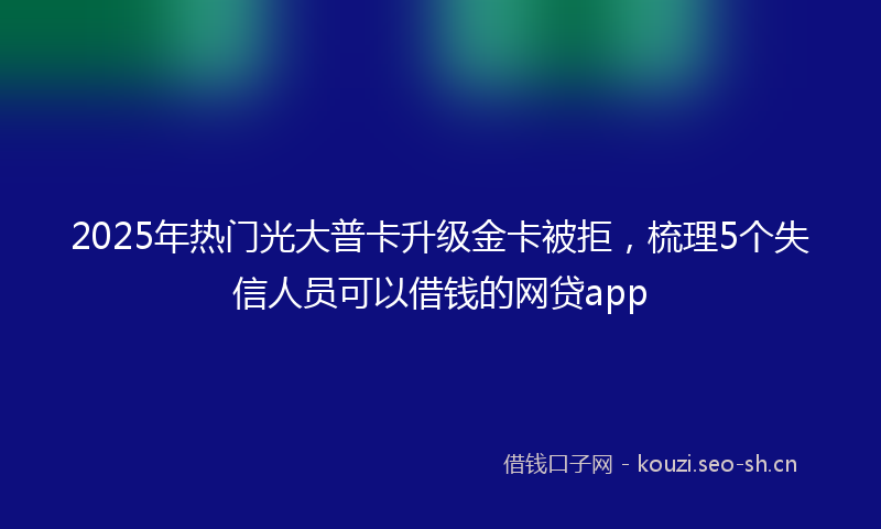 2025年热门光大普卡升级金卡被拒，梳理5个失信人员可以借钱的网贷app