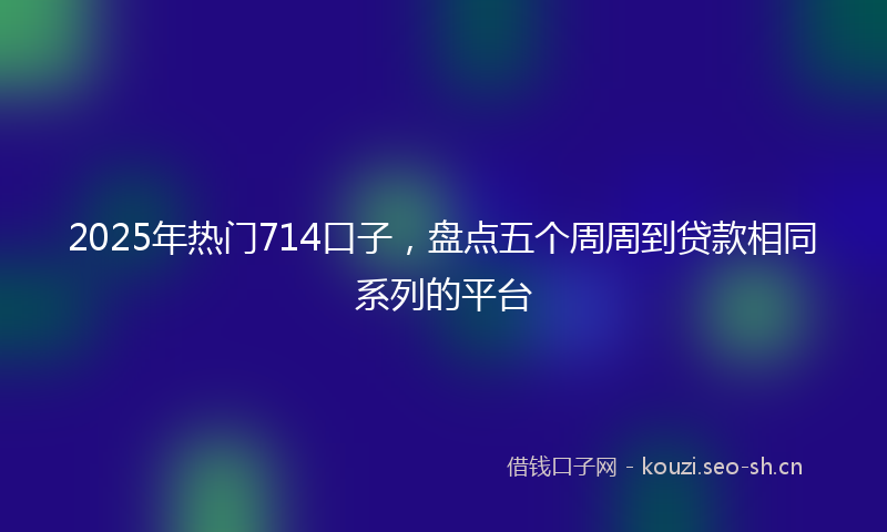 2025年热门714口子，盘点五个周周到贷款相同系列的平台