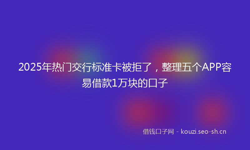 2025年热门交行标准卡被拒了，整理五个APP容易借款1万块的口子