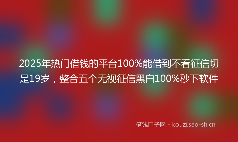 2025年热门借钱的平台100%能借到不看征信切是19岁，整合五个无视征信黑白100%秒下软件