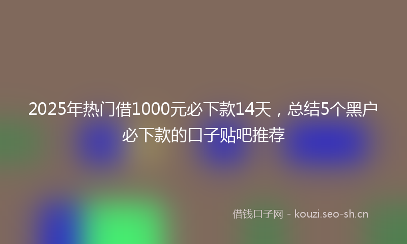 2025年热门借1000元必下款14天，总结5个黑户必下款的口子贴吧推荐