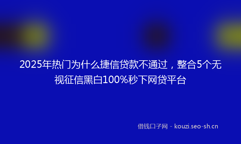 2025年热门为什么捷信贷款不通过，整合5个无视征信黑白100%秒下网贷平台