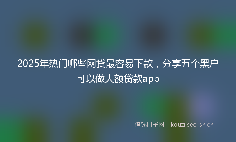 2025年热门哪些网贷最容易下款，分享五个黑户可以做大额贷款app