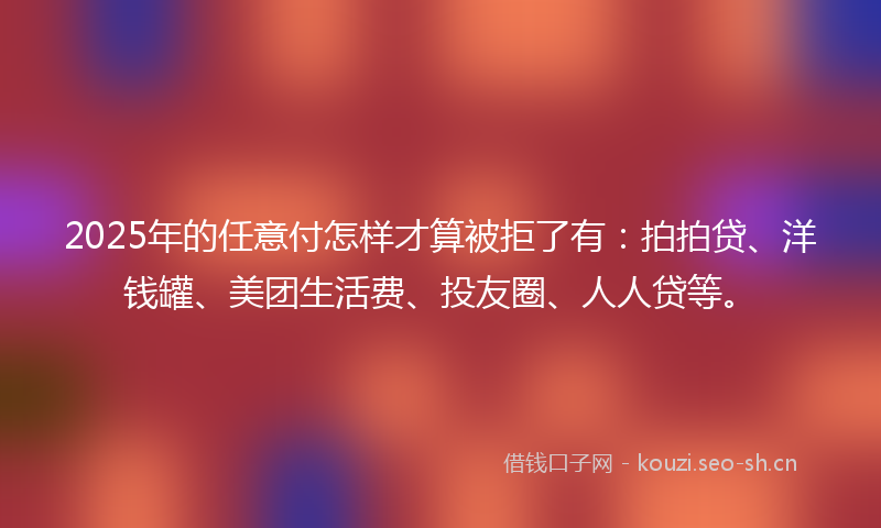 2025年的任意付怎样才算被拒了有：拍拍贷、洋钱罐、美团生活费、投友圈、人人贷等。