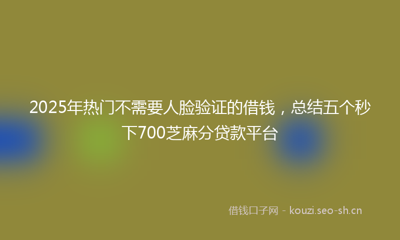 2025年热门不需要人脸验证的借钱，总结五个秒下700芝麻分贷款平台
