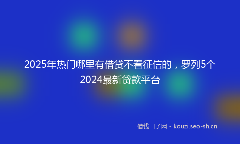 2025年热门哪里有借贷不看征信的，罗列5个2024最新贷款平台