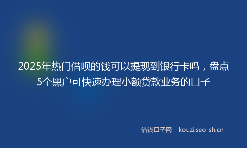 2025年热门借呗的钱可以提现到银行卡吗，盘点5个黑户可快速办理小额贷款业务的口子