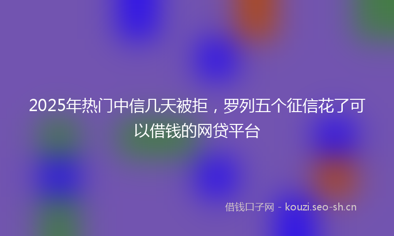 2025年热门中信几天被拒，罗列五个征信花了可以借钱的网贷平台