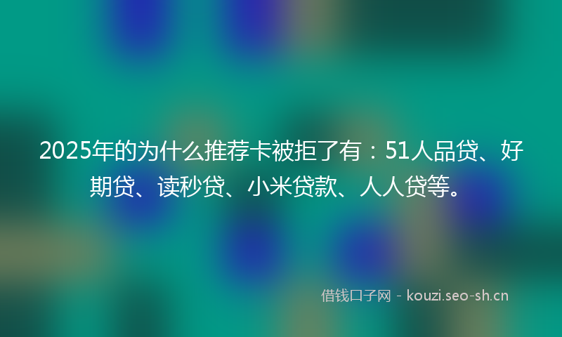 2025年的为什么推荐卡被拒了有：51人品贷、好期贷、读秒贷、小米贷款、人人贷等。
