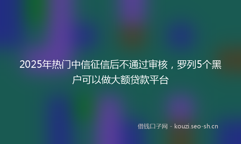 2025年热门中信征信后不通过审核，罗列5个黑户可以做大额贷款平台