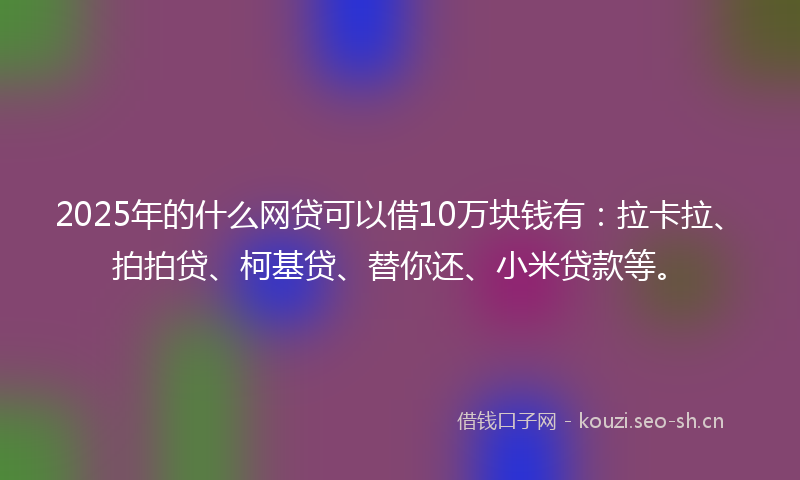 2025年的什么网贷可以借10万块钱有：拉卡拉、拍拍贷、柯基贷、替你还、小米贷款等。