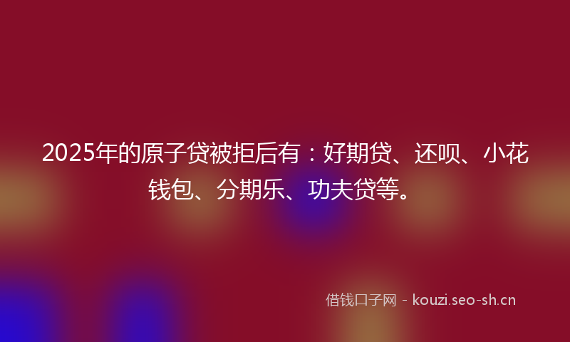 2025年的原子贷被拒后有：好期贷、还呗、小花钱包、分期乐、功夫贷等。