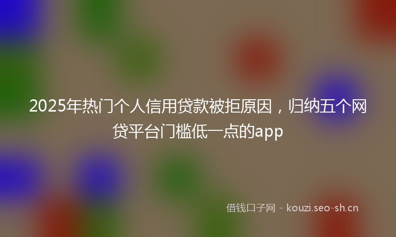 2025年热门个人信用贷款被拒原因，归纳五个网贷平台门槛低一点的app