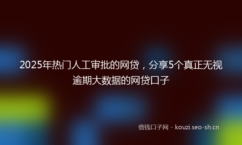 2025年热门人工审批的网贷，分享5个真正无视逾期大数据的网贷口子