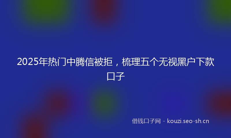 2025年热门中腾信被拒，梳理五个无视黑户下款口子