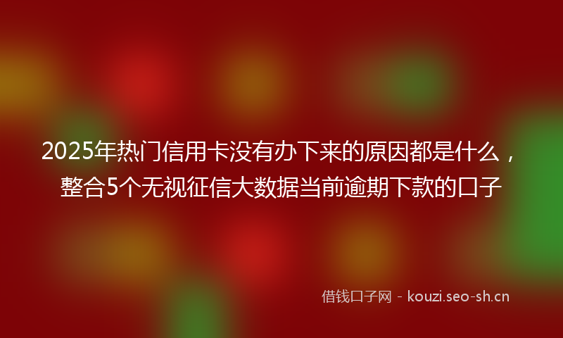 2025年热门信用卡没有办下来的原因都是什么，整合5个无视征信大数据当前逾期下款的口子